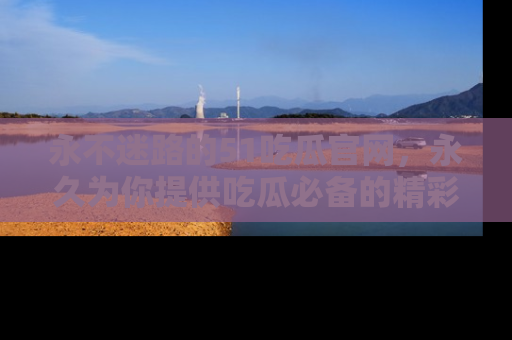 永不迷路的51吃瓜官网,永久为你提供吃瓜必备的精彩资讯