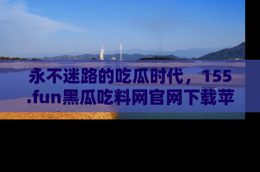 永不迷路的吃瓜时代,155.fun黑瓜吃料网官网下载苹果版陪你同行!