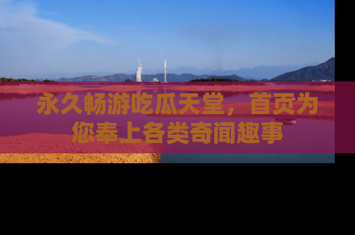 永久畅游吃瓜天堂,首页为您奉上各类奇闻趣事