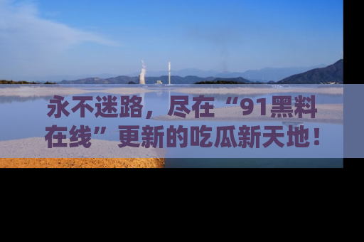 永不迷路,尽在“91黑料在线”更新的吃瓜新天地!