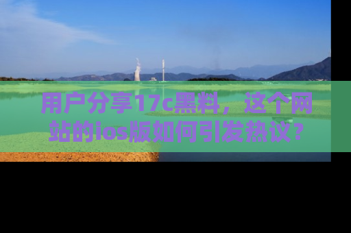 用户分享17c黑料,这个网站的ios版如何引发热议?