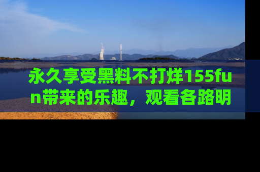 永久享受黑料不打烊155fun带来的乐趣,观看各路明星的内幕故事!