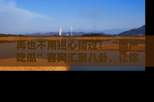 再也不用担心错过!“国产吃瓜”官网汇聚八卦,让你随时随地吃瓜。