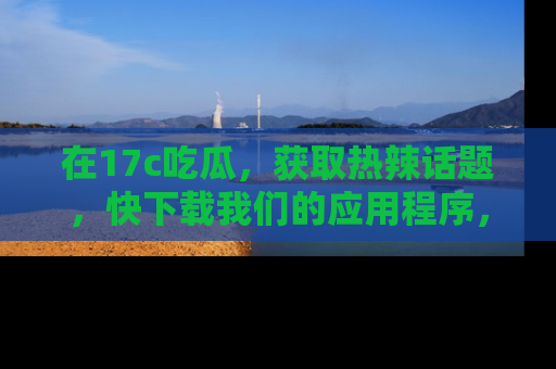 在17c吃瓜,获取热辣话题,快下载我们的应用程序,地址轻松找到!