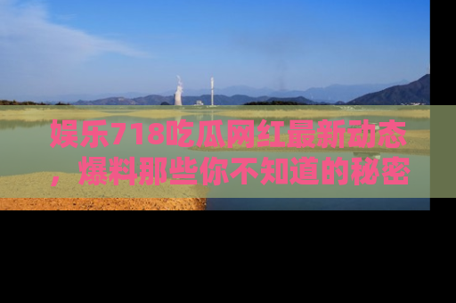娱乐718吃瓜网红最新动态,爆料那些你不知道的秘密!