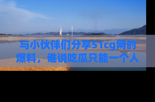 与小伙伴们分享51cg网的爆料,谁说吃瓜只能一个人?