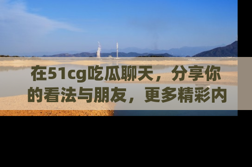 在51cg吃瓜聊天,分享你的看法与朋友,更多精彩内容请浏览网址www.51cg.com!