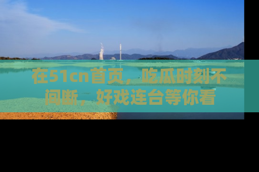在51cn首页,吃瓜时刻不间断,好戏连台等你看
