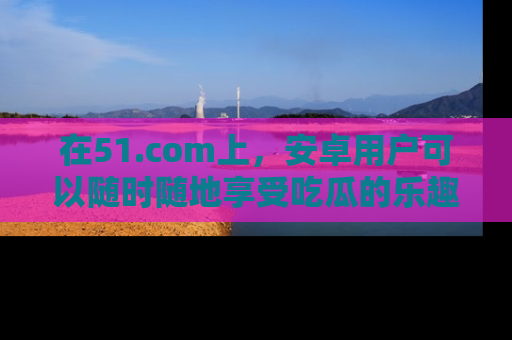 在51.com上,安卓用户可以随时随地享受吃瓜的乐趣!