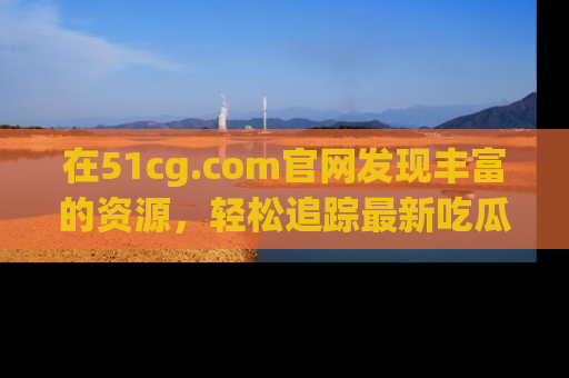 在51cg.com官网发现丰富的资源,轻松追踪最新吃瓜热点