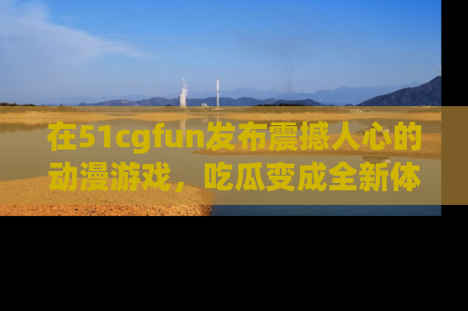 在51cgfun发布震撼人心的动漫游戏,吃瓜变成全新体验