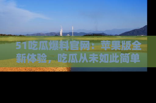 51吃瓜爆料官网：苹果版全新体验，吃瓜从未如此简单