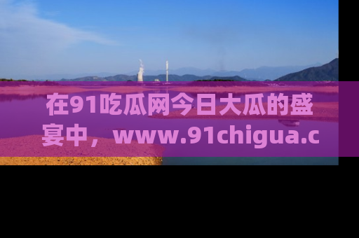 在91吃瓜网今日大瓜的盛宴中,www.91chigua.com带你领略每个让人咋舌的精彩故事!