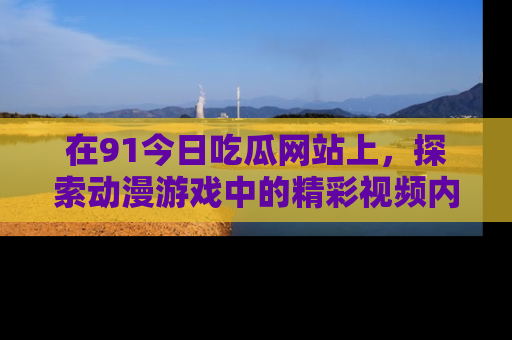 在91今日吃瓜网站上,探索动漫游戏中的精彩视频内容