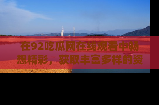 在92吃瓜网在线观看中畅想精彩,获取丰富多样的资源和app功能