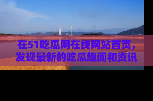 在51吃瓜网在线网站首页,发现最新的吃瓜趣闻和资讯分享