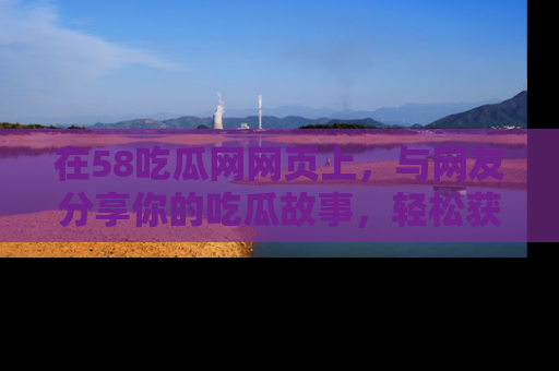 在58吃瓜网网页上,与网友分享你的吃瓜故事,轻松获取热门趣闻