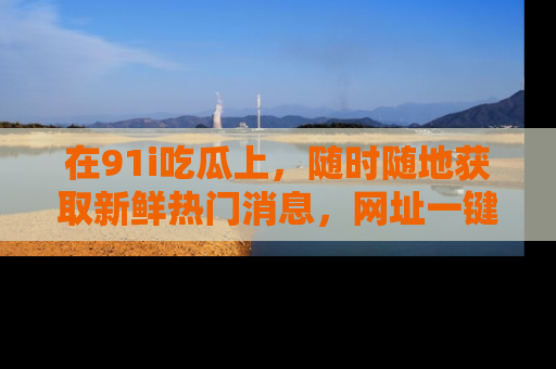 在91i吃瓜上,随时随地获取新鲜热门消息,网址一键直达!