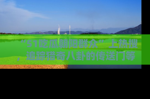 “51吃瓜朝阳群众”上热搜，追踪猎奇八卦的传送门等你点击！