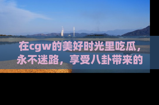 在cgw的美好时光里吃瓜,永不迷路,享受八卦带来的无限欢乐!