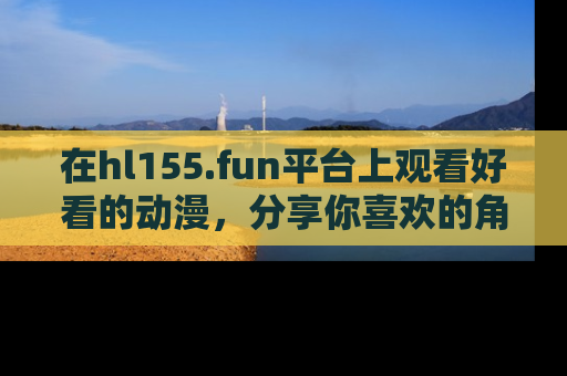 在hl155.fun平台上观看好看的动漫,分享你喜欢的角色和故事!