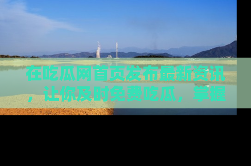 在吃瓜网首页发布最新资讯,让你及时免费吃瓜,掌握热点!