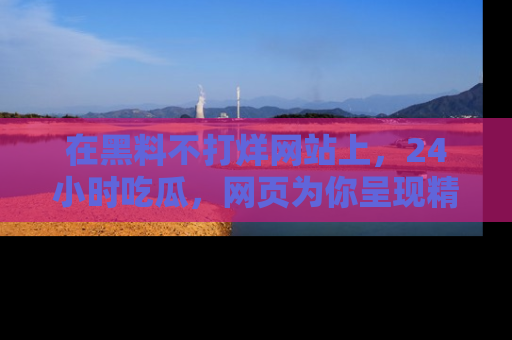 在黑料不打烊网站上,24小时吃瓜,网页为你呈现精彩内幕