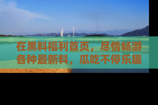 在黑料福利首页,尽情畅游各种最新料,瓜吃不停乐趣无穷!