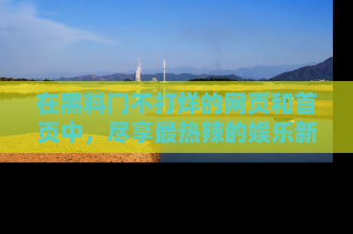 在黑料门不打烊的网页和首页中,尽享最热辣的娱乐新闻与八卦,快来围观!