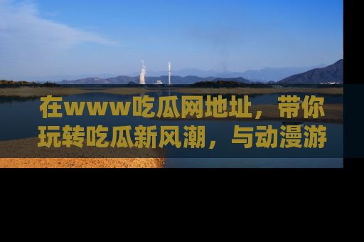 在www吃瓜网地址,带你玩转吃瓜新风潮,与动漫游戏角色共度精彩时光!