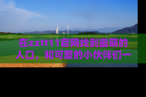 在zztt11官网找到最萌的入口,和可爱的小伙伴们一起吃瓜吧!