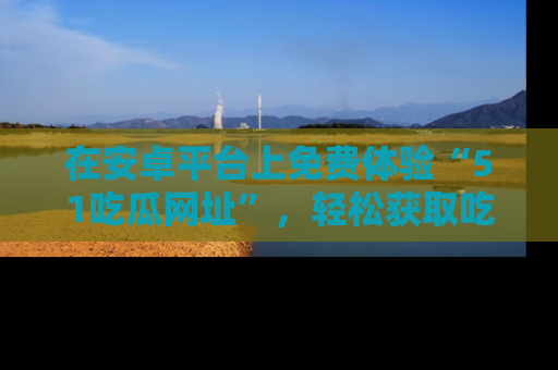 在安卓平台上免费体验“51吃瓜网址”,轻松获取吃瓜新鲜事!