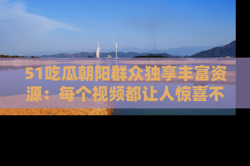 51吃瓜朝阳群众独享丰富资源：每个视频都让人惊喜不已！