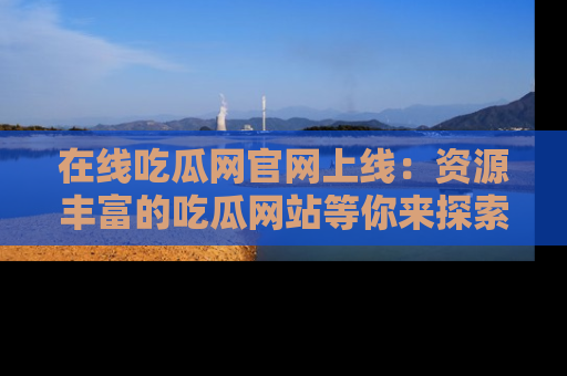 在线吃瓜网官网上线:资源丰富的吃瓜网站等你来探索
