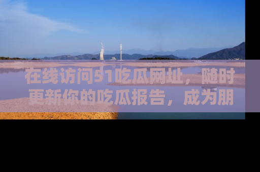 在线访问51吃瓜网址,随时更新你的吃瓜报告,成为朋友圈中的八卦达人!