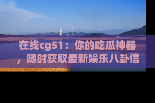 在线cg51:你的吃瓜神器,随时获取最新娱乐八卦信息。