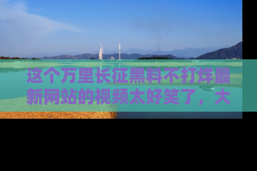 这个万里长征黑料不打烊最新网站的视频太好笑了，大家快来一起看吧！
