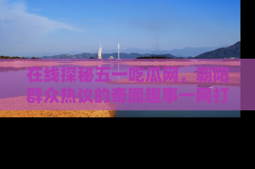 在线探秘五一吃瓜网，朝阳群众热议的奇闻趣事一网打尽
