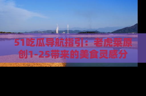 51吃瓜导航指引：老虎菜原创1-25带来的美食灵感分享