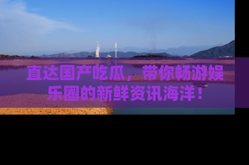 直达国产吃瓜,带你畅游娱乐圈的新鲜资讯海洋!