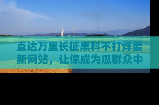 直达万里长征黑料不打烊最新网站,让你成为瓜群众中的资深吃瓜客!