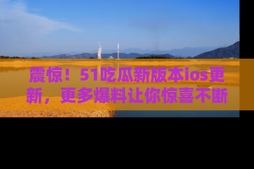 震惊!51吃瓜新版本ios更新,更多爆料让你惊喜不断,赶快来看吧!