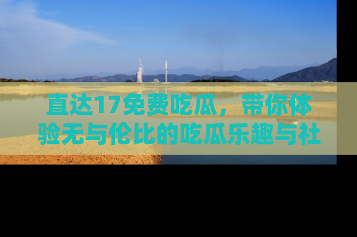 直达17免费吃瓜,带你体验无与伦比的吃瓜乐趣与社区互动