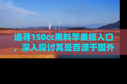 追寻150cc黑料苹果版入口,深入探讨其是否源于国外的传闻