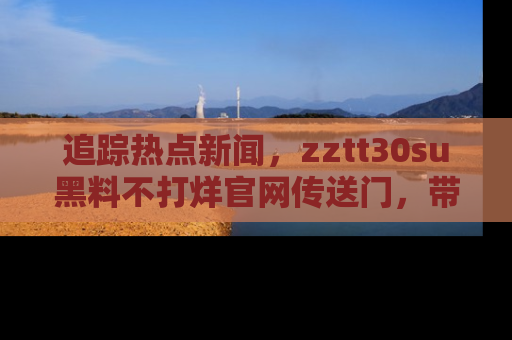 追踪热点新闻,zztt30su黑料不打烊官网传送门,带你进入吃瓜新世界!