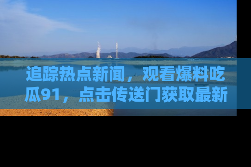追踪热点新闻,观看爆料吃瓜91,点击传送门获取最新更新!