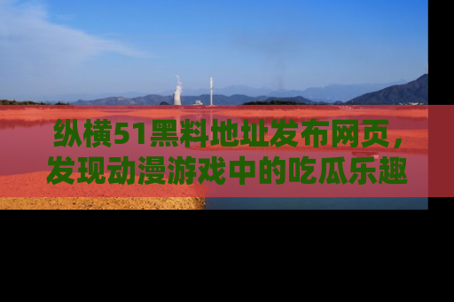 纵横51黑料地址发布网页,发现动漫游戏中的吃瓜乐趣