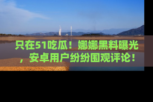 只在51吃瓜!娜娜黑料曝光,安卓用户纷纷围观评论!
