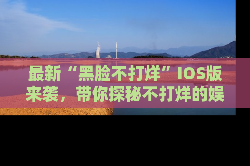 最新“黑脸不打烊”IOS版来袭,带你探秘不打烊的娱乐世界!