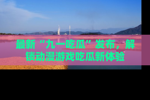 最新“九一吃瓜”发布,解锁动漫游戏吃瓜新体验